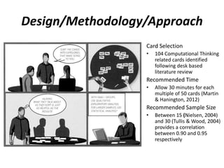 Design/Methodology/Approach
Card Selection
• 104 Computational Thinking
related cards identified
following desk based
literature review
Recommended Time
• Allow 30 minutes for each
multiple of 50 cards (Martin
& Hanington, 2012)
Recommended Sample Size
• Between 15 (Nielsen, 2004)
and 30 (Tullis & Wood, 2004)
provides a correlation
between 0.90 and 0.95
respectively
 