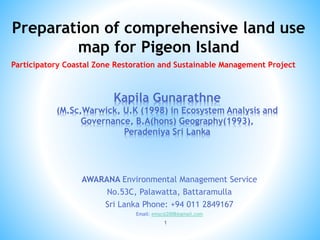 AWARANA Environmental Management Service
No.53C, Palawatta, Battaramulla
Sri Lanka Phone: +94 011 2849167
Email: emscsl2008@gmail.com
1
Kapila Gunarathne
(M.Sc,Warwick, U.K (1998) in Ecosystem Analysis and
Governance, B.A(hons) Geography(1993),
Peradeniya Sri Lanka
Preparation of comprehensive land use
map for Pigeon Island
Participatory Coastal Zone Restoration and Sustainable Management Project
 