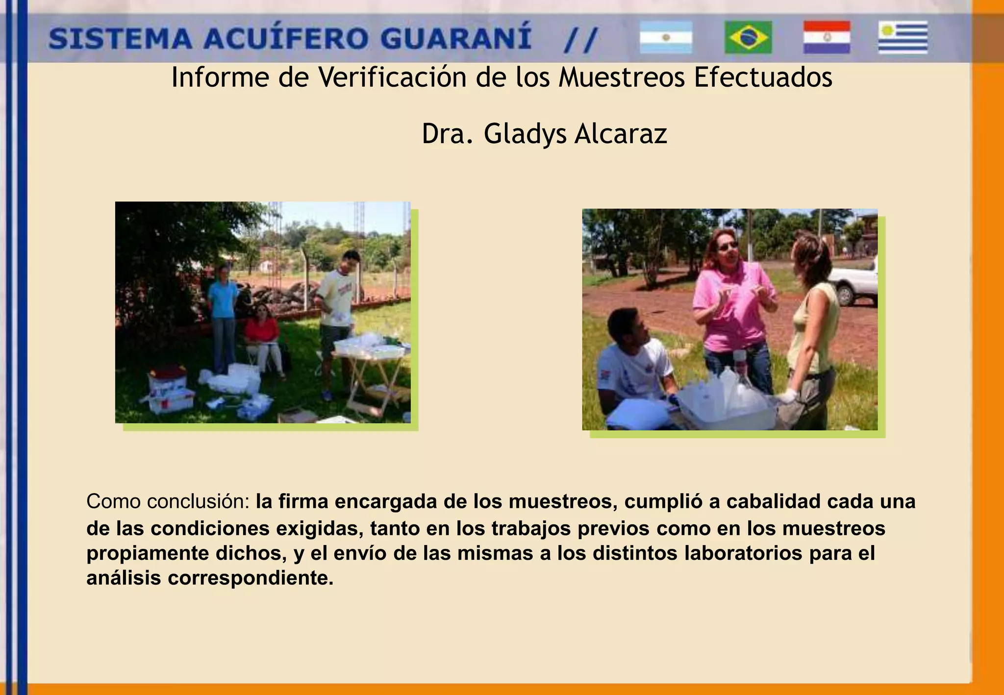 Informe de Verificación de los Muestreos Efectuados 
Dra. Gladys Alcaraz 
Como conclusión: la firma encargada de los muestreos, cumplió a cabalidad cada una 
de las condiciones exigidas, tanto en los trabajos previos como en los muestreos 
propiamente dichos, y el envío de las mismas a los distintos laboratorios para el 
análisis correspondiente. 
 