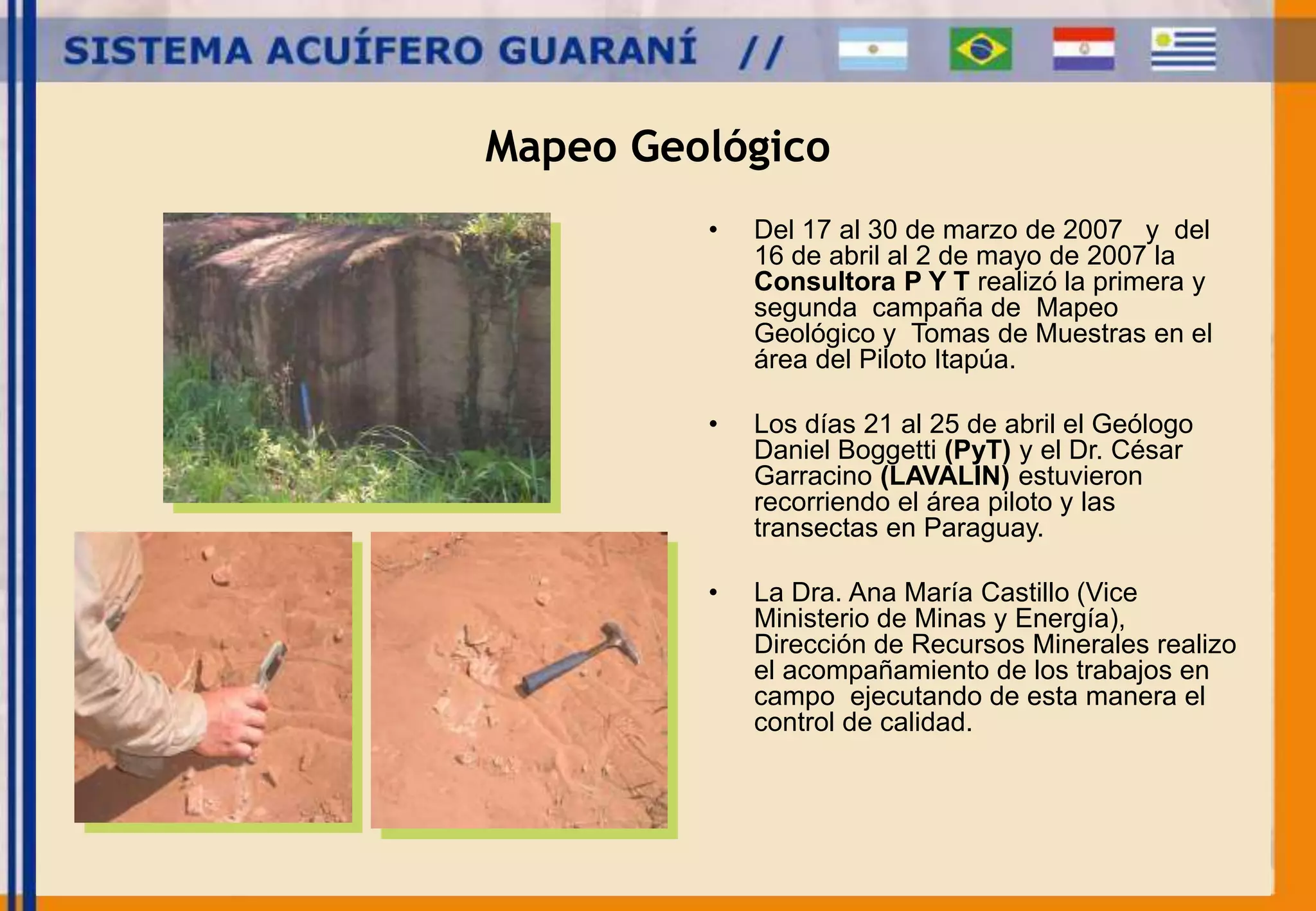 Mapeo Geológico 
• Del 17 al 30 de marzo de 2007 y del 
16 de abril al 2 de mayo de 2007 la 
Consultora P Y T realizó la primera y 
segunda campaña de Mapeo 
Geológico y Tomas de Muestras en el 
área del Piloto Itapúa. 
• Los días 21 al 25 de abril el Geólogo 
Daniel Boggetti (PyT) y el Dr. César 
Garracino (LAVALIN) estuvieron 
recorriendo el área piloto y las 
transectas en Paraguay. 
• La Dra. Ana María Castillo (Vice 
Ministerio de Minas y Energía), 
Dirección de Recursos Minerales realizo 
el acompañamiento de los trabajos en 
campo ejecutando de esta manera el 
control de calidad. 
 