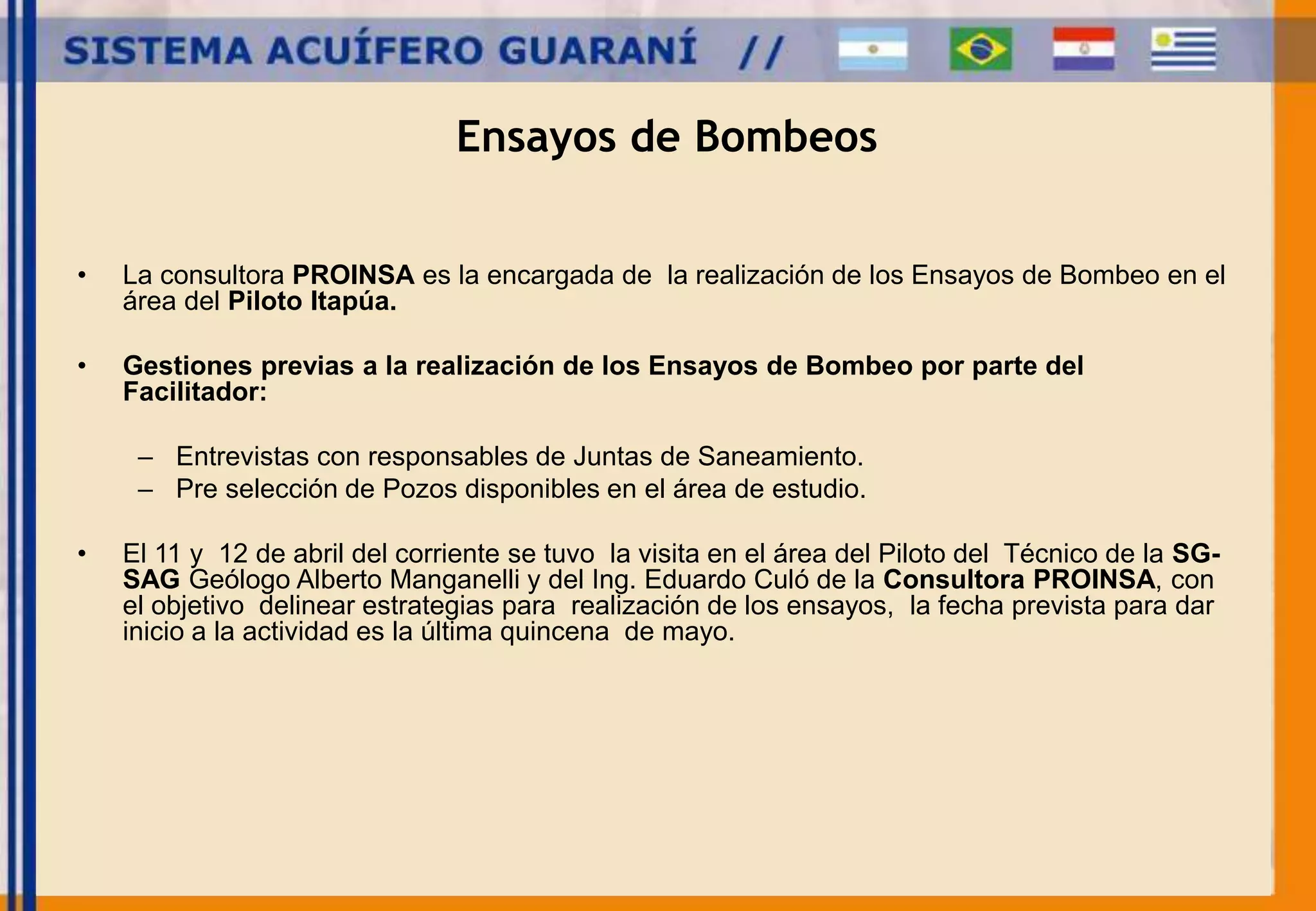 Ensayos de Bombeos 
• La consultora PROINSA es la encargada de la realización de los Ensayos de Bombeo en el 
área del Piloto Itapúa. 
• Gestiones previas a la realización de los Ensayos de Bombeo por parte del 
Facilitador: 
– Entrevistas con responsables de Juntas de Saneamiento. 
– Pre selección de Pozos disponibles en el área de estudio. 
• El 11 y 12 de abril del corriente se tuvo la visita en el área del Piloto del Técnico de la SG-SAG 
Geólogo Alberto Manganelli y del Ing. Eduardo Culó de la Consultora PROINSA, con 
el objetivo delinear estrategias para realización de los ensayos, la fecha prevista para dar 
inicio a la actividad es la última quincena de mayo. 
 