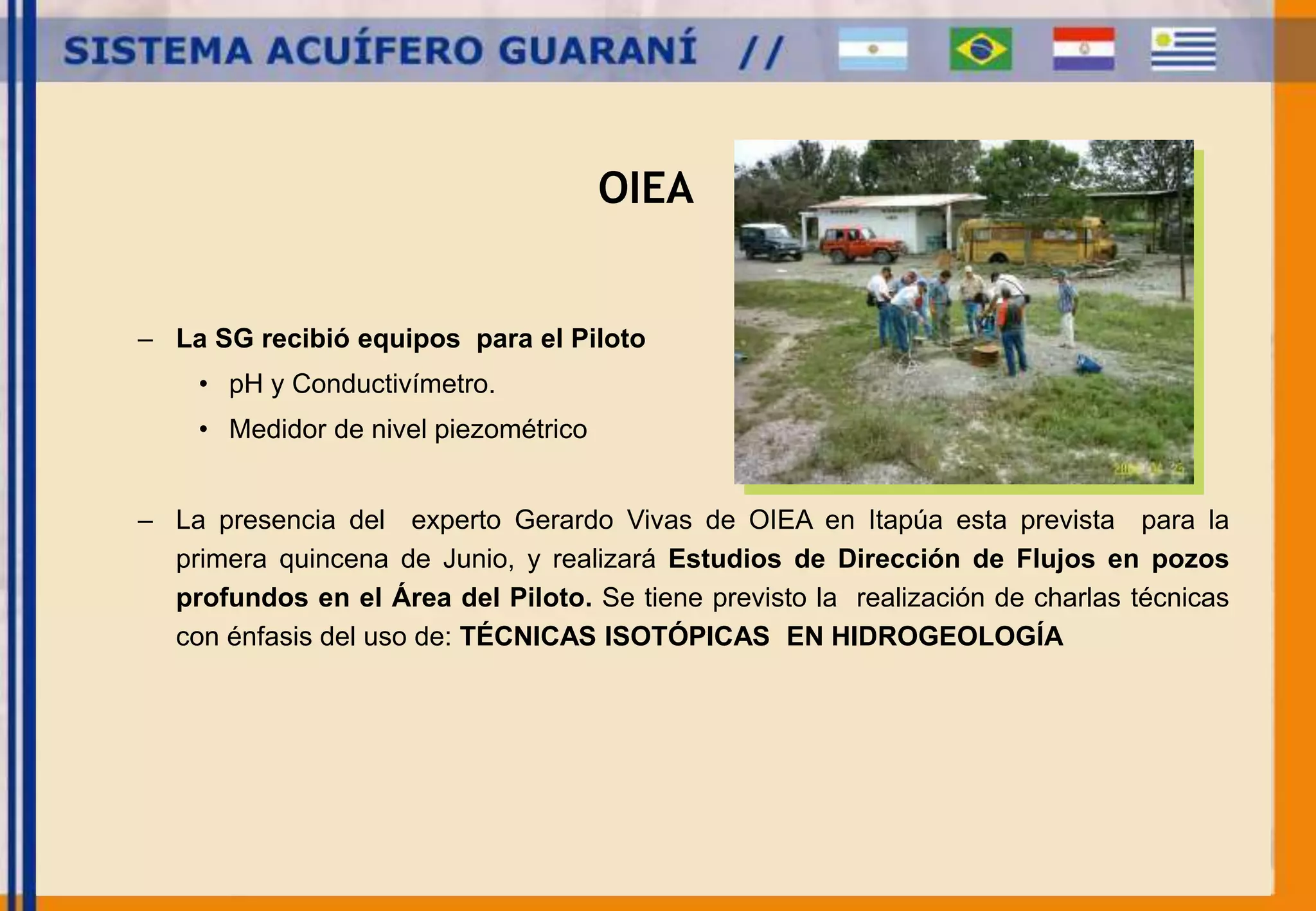 OIEA 
– La SG recibió equipos para el Piloto 
• pH y Conductivímetro. 
• Medidor de nivel piezométrico 
– La presencia del experto Gerardo Vivas de OIEA en Itapúa esta prevista para la 
primera quincena de Junio, y realizará Estudios de Dirección de Flujos en pozos 
profundos en el Área del Piloto. Se tiene previsto la realización de charlas técnicas 
con énfasis del uso de: TÉCNICAS ISOTÓPICAS EN HIDROGEOLOGÍA 
 