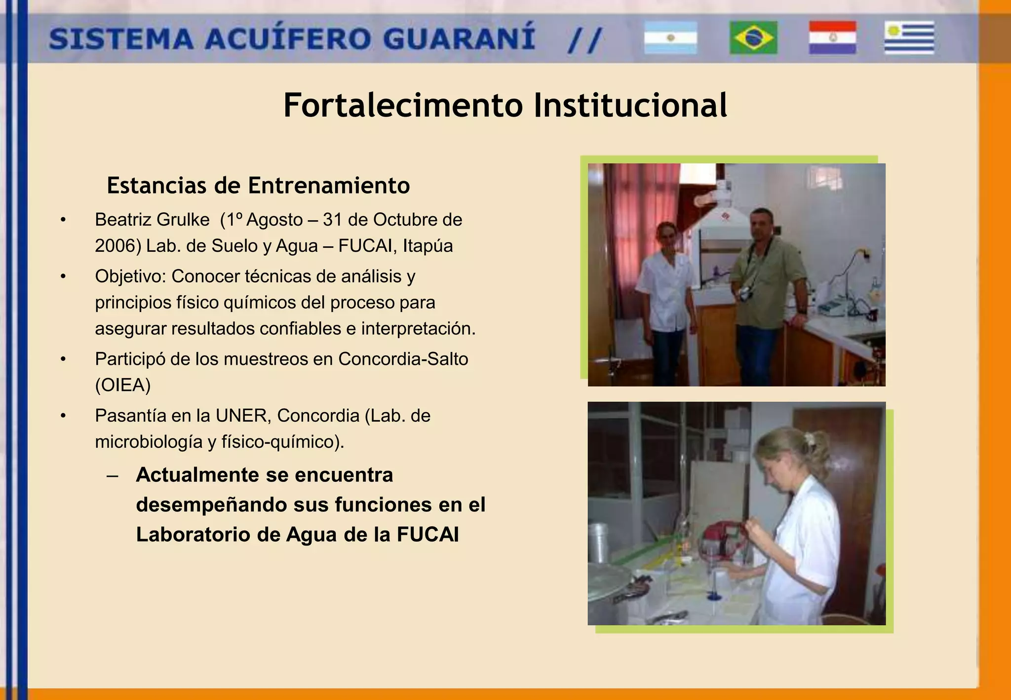 Fortalecimento Institucional 
Estancias de Entrenamiento 
• Beatriz Grulke (1º Agosto – 31 de Octubre de 
2006) Lab. de Suelo y Agua – FUCAI, Itapúa 
• Objetivo: Conocer técnicas de análisis y 
principios físico químicos del proceso para 
asegurar resultados confiables e interpretación. 
• Participó de los muestreos en Concordia-Salto 
(OIEA) 
• Pasantía en la UNER, Concordia (Lab. de 
microbiología y físico-químico). 
– Actualmente se encuentra 
desempeñando sus funciones en el 
Laboratorio de Agua de la FUCAI 
 