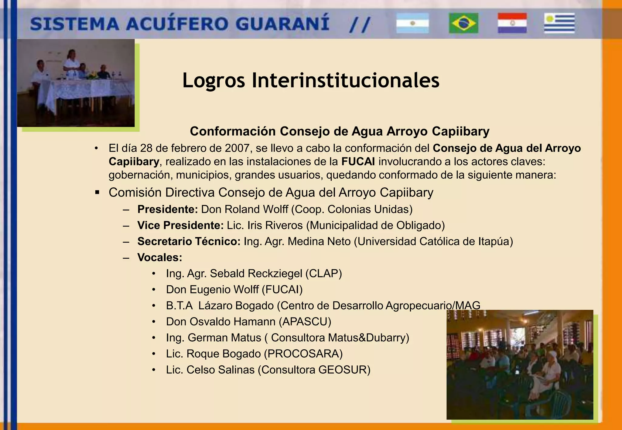 Logros Interinstitucionales 
Conformación Consejo de Agua Arroyo Capiibary 
• El día 28 de febrero de 2007, se llevo a cabo la conformación del Consejo de Agua del Arroyo 
Capiibary, realizado en las instalaciones de la FUCAI involucrando a los actores claves: 
gobernación, municipios, grandes usuarios, quedando conformado de la siguiente manera: 
 Comisión Directiva Consejo de Agua del Arroyo Capiibary 
– Presidente: Don Roland Wolff (Coop. Colonias Unidas) 
– Vice Presidente: Lic. Iris Riveros (Municipalidad de Obligado) 
– Secretario Técnico: Ing. Agr. Medina Neto (Universidad Católica de Itapúa) 
– Vocales: 
• Ing. Agr. Sebald Reckziegel (CLAP) 
• Don Eugenio Wolff (FUCAI) 
• B.T.A Lázaro Bogado (Centro de Desarrollo Agropecuario/MAG 
• Don Osvaldo Hamann (APASCU) 
• Ing. German Matus ( Consultora Matus&Dubarry) 
• Lic. Roque Bogado (PROCOSARA) 
• Lic. Celso Salinas (Consultora GEOSUR) 
 