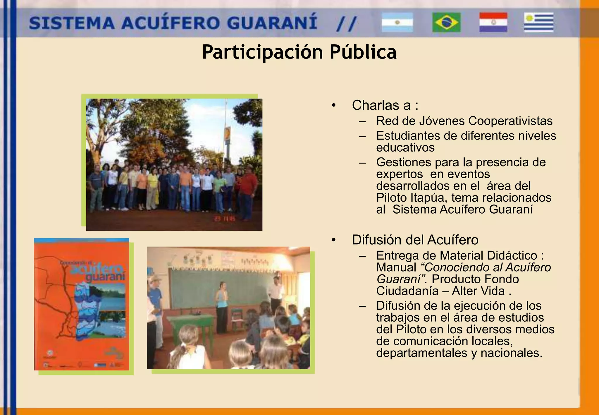 Participación Pública 
• Charlas a : 
– Red de Jóvenes Cooperativistas 
– Estudiantes de diferentes niveles 
educativos 
– Gestiones para la presencia de 
expertos en eventos 
desarrollados en el área del 
Piloto Itapúa, tema relacionados 
al Sistema Acuífero Guaraní 
• Difusión del Acuífero 
– Entrega de Material Didáctico : 
Manual “Conociendo al Acuífero 
Guaraní”. Producto Fondo 
Ciudadanía – Alter Vida . 
– Difusión de la ejecución de los 
trabajos en el área de estudios 
del Piloto en los diversos medios 
de comunicación locales, 
departamentales y nacionales. 
 