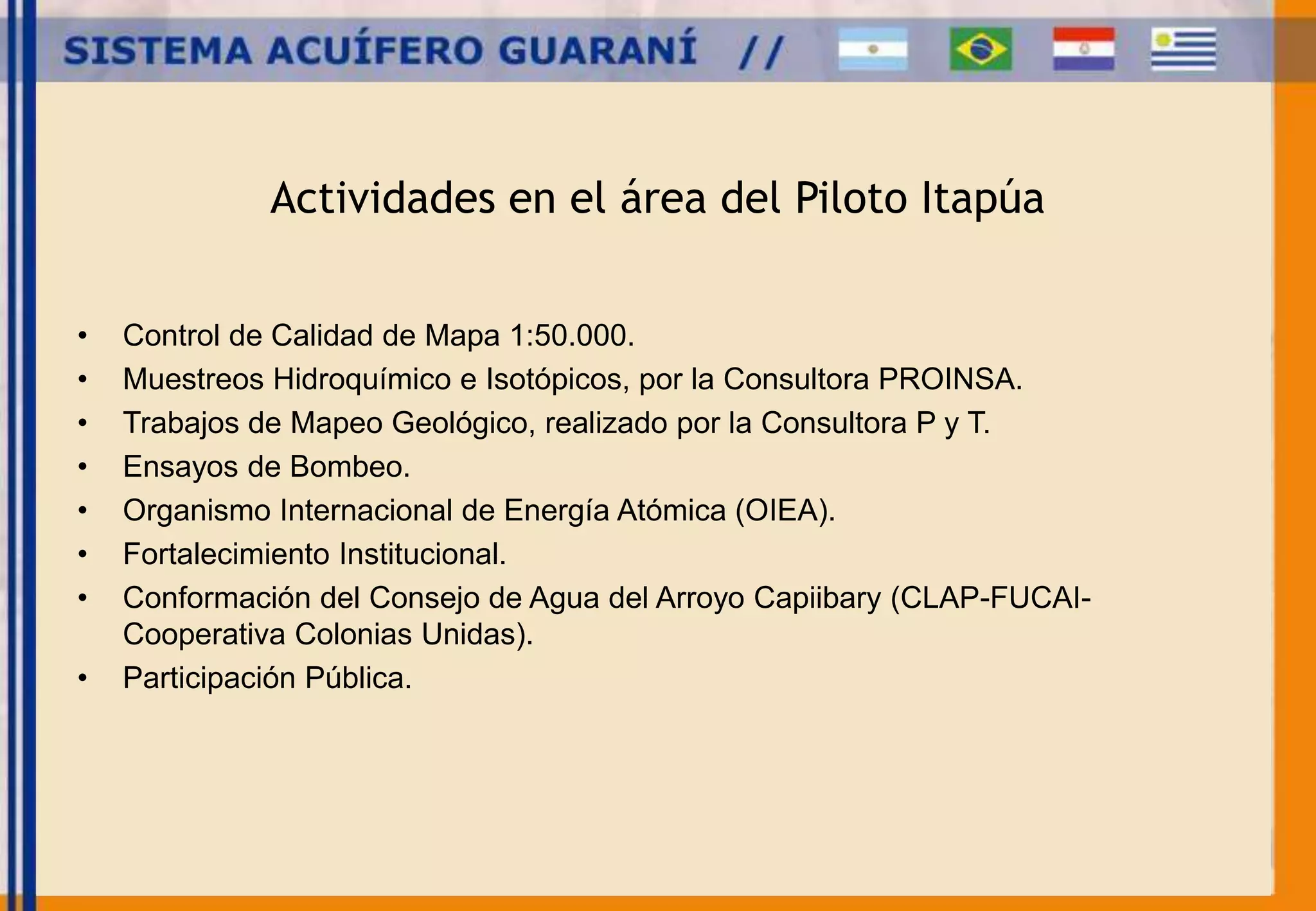 Actividades en el área del Piloto Itapúa 
• Control de Calidad de Mapa 1:50.000. 
• Muestreos Hidroquímico e Isotópicos, por la Consultora PROINSA. 
• Trabajos de Mapeo Geológico, realizado por la Consultora P y T. 
• Ensayos de Bombeo. 
• Organismo Internacional de Energía Atómica (OIEA). 
• Fortalecimiento Institucional. 
• Conformación del Consejo de Agua del Arroyo Capiibary (CLAP-FUCAI-Cooperativa 
Colonias Unidas). 
• Participación Pública. 
 