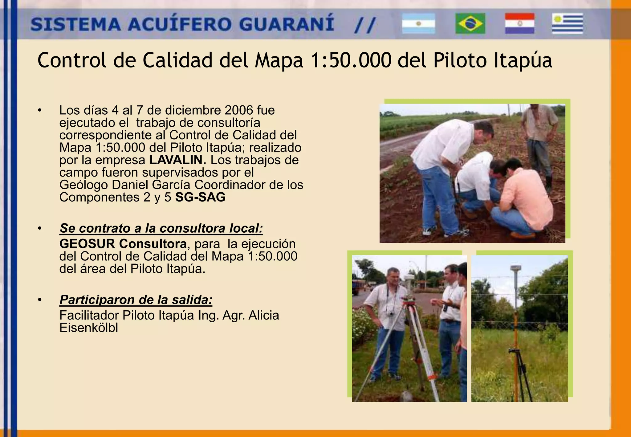 Control de Calidad del Mapa 1:50.000 del Piloto Itapúa 
• Los días 4 al 7 de diciembre 2006 fue 
ejecutado el trabajo de consultoría 
correspondiente al Control de Calidad del 
Mapa 1:50.000 del Piloto Itapúa; realizado 
por la empresa LAVALIN. Los trabajos de 
campo fueron supervisados por el 
Geólogo Daniel García Coordinador de los 
Componentes 2 y 5 SG-SAG 
• Se contrato a la consultora local: 
GEOSUR Consultora, para la ejecución 
del Control de Calidad del Mapa 1:50.000 
del área del Piloto Itapúa. 
• Participaron de la salida: 
Facilitador Piloto Itapúa Ing. Agr. Alicia 
Eisenkölbl 
 