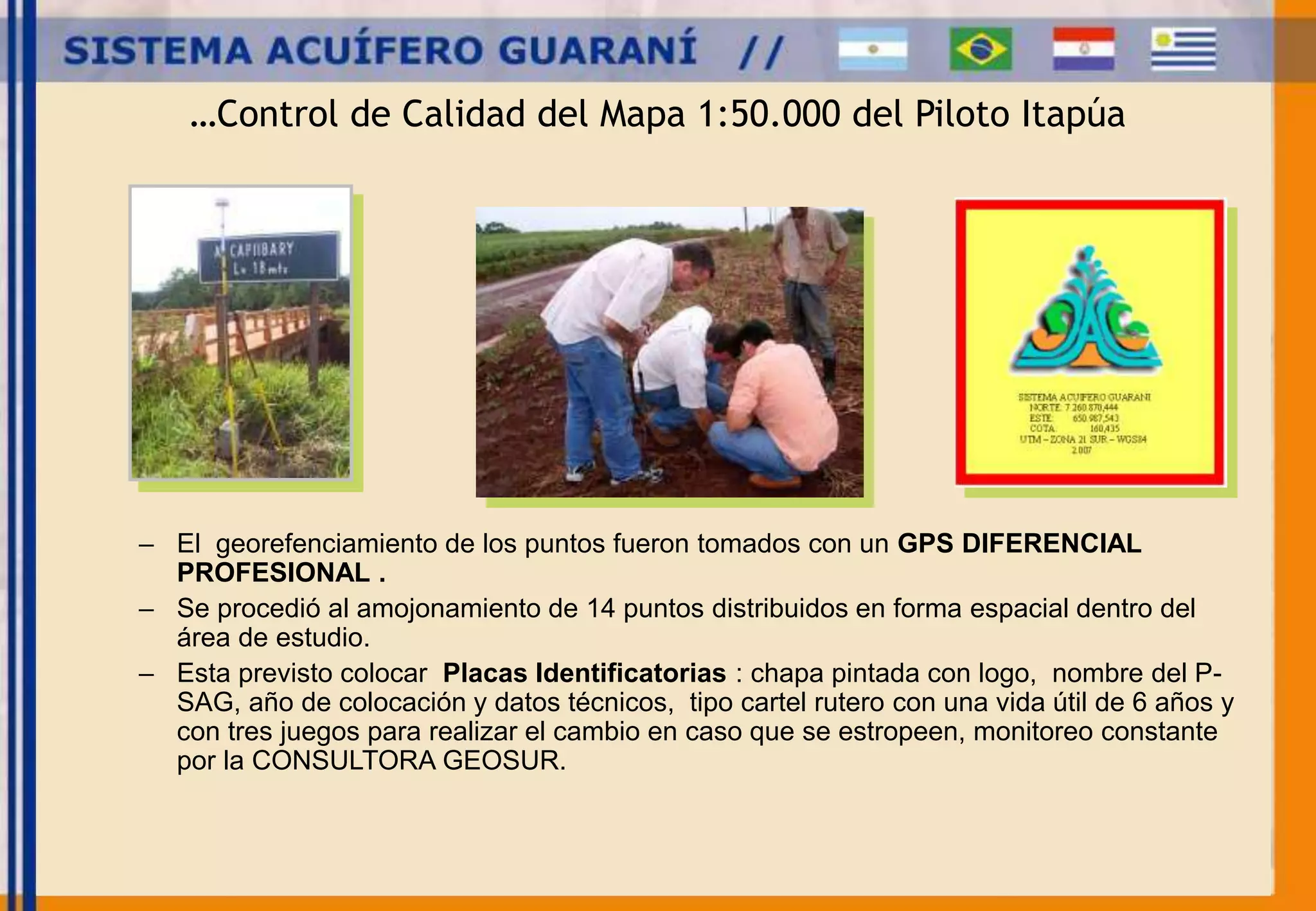 …Control de Calidad del Mapa 1:50.000 del Piloto Itapúa 
– El georefenciamiento de los puntos fueron tomados con un GPS DIFERENCIAL 
PROFESIONAL . 
– Se procedió al amojonamiento de 14 puntos distribuidos en forma espacial dentro del 
área de estudio. 
– Esta previsto colocar Placas Identificatorias : chapa pintada con logo, nombre del P-SAG, 
año de colocación y datos técnicos, tipo cartel rutero con una vida útil de 6 años y 
con tres juegos para realizar el cambio en caso que se estropeen, monitoreo constante 
por la CONSULTORA GEOSUR. 
 