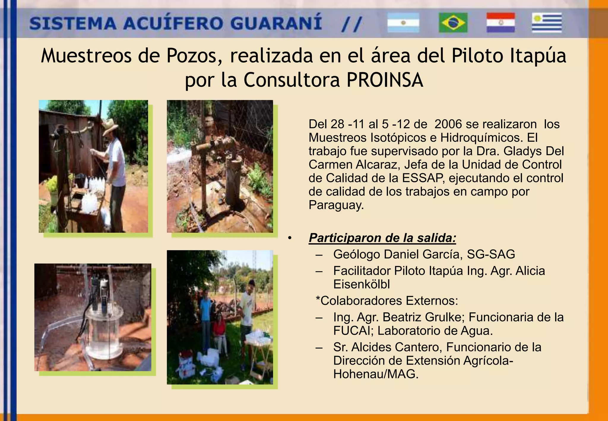 Muestreos de Pozos, realizada en el área del Piloto Itapúa 
por la Consultora PROINSA 
Del 28 -11 al 5 -12 de 2006 se realizaron los 
Muestreos Isotópicos e Hidroquímicos. El 
trabajo fue supervisado por la Dra. Gladys Del 
Carmen Alcaraz, Jefa de la Unidad de Control 
de Calidad de la ESSAP, ejecutando el control 
de calidad de los trabajos en campo por 
Paraguay. 
• Participaron de la salida: 
– Geólogo Daniel García, SG-SAG 
– Facilitador Piloto Itapúa Ing. Agr. Alicia 
Eisenkölbl 
*Colaboradores Externos: 
– Ing. Agr. Beatriz Grulke; Funcionaria de la 
FUCAI; Laboratorio de Agua. 
– Sr. Alcides Cantero, Funcionario de la 
Dirección de Extensión Agrícola- 
Hohenau/MAG. 
 