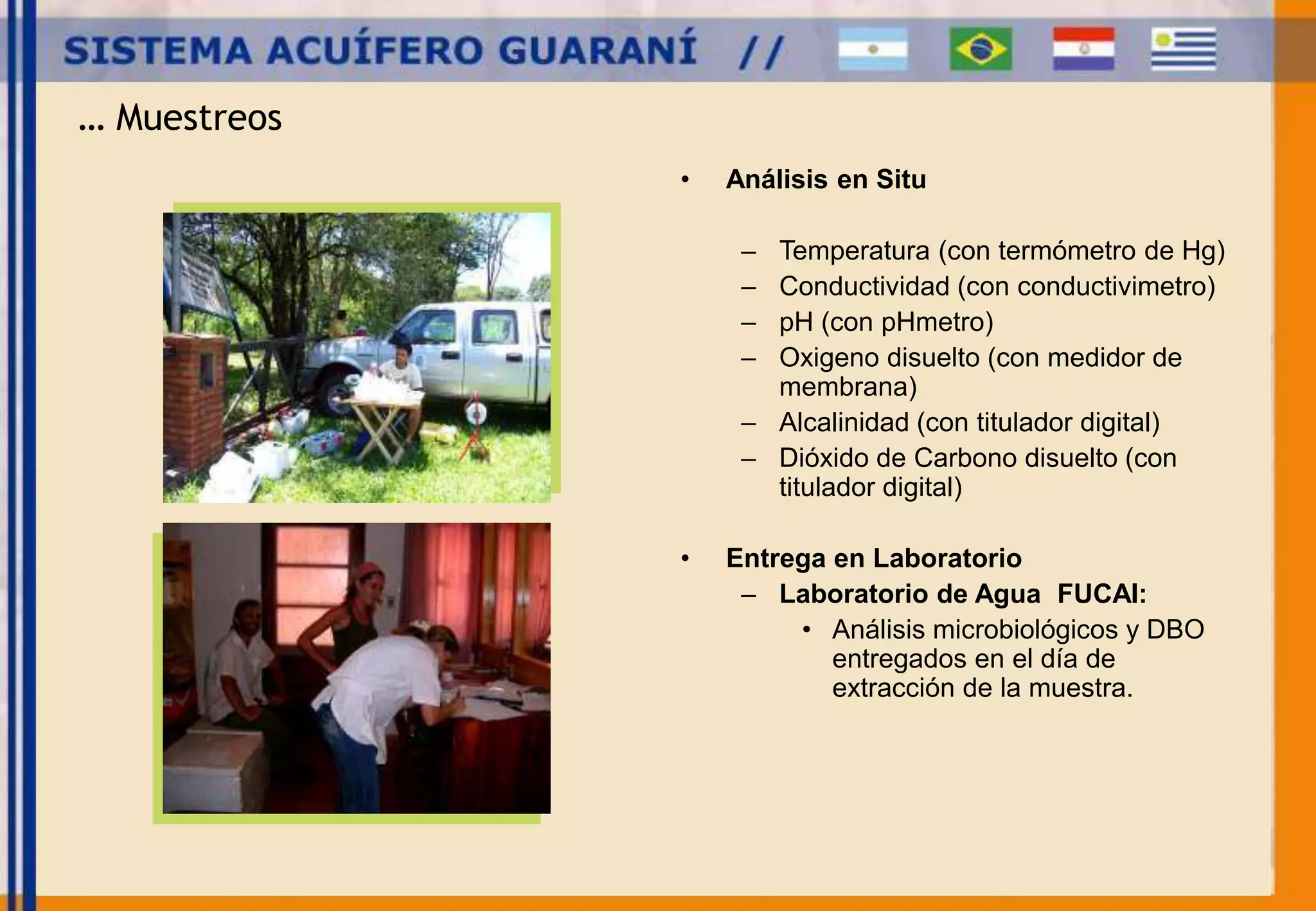 … Muestreos 
• Análisis en Situ 
– Temperatura (con termómetro de Hg) 
– Conductividad (con conductivimetro) 
– pH (con pHmetro) 
– Oxigeno disuelto (con medidor de 
membrana) 
– Alcalinidad (con titulador digital) 
– Dióxido de Carbono disuelto (con 
titulador digital) 
• Entrega en Laboratorio 
– Laboratorio de Agua FUCAI: 
• Análisis microbiológicos y DBO 
entregados en el día de 
extracción de la muestra. 
 