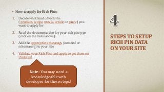 STEPS TO SETUP 
RICH PIN DATA 
ON YOUR SITE 
• How to apply for Rich Pins: 
1. Decide what kind of Rich Pin 
( product, recipe, movie, article or place ) you 
want to apply for 
2. Read the documentation for your rich pin type 
(click on the links above) 
3. Add the appropriate metatags (oembed or 
schema.org) to your site 
4. Validate your Rich Pins and apply to get them on 
Pinterest 
Note: You may need a 
knowledgeable web 
developer for these steps! 
 