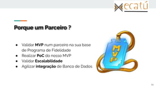 Porque um Parceiro ?
● Validar MVP num parceiro na sua base
de Programa de Fidelidade
● Realizar PoC do nosso MVP
● Validar Escalabilidade
● Agilizar integração de Banco de Dados
16
 
