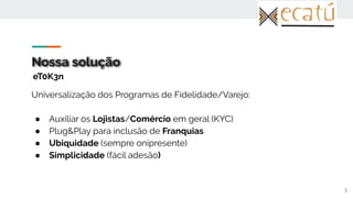 Nossa solução
Universalização dos Programas de Fidelidade/Varejo:
● Auxiliar os Lojistas/Comércio em geral (KYC)
● Plug&Play para inclusão de Franquias
● Ubiquidade (sempre onipresente)
● Simplicidade (fácil adesão)
5
eT0K3n
 