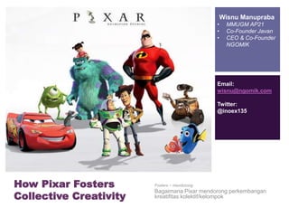 + 
How Pixar Fosters 
Collective Creativity 
Wisnu Manupraba 
• MMUGM AP21 
• Co-Founder Javan 
• CEO & Co-Founder 
NGOMIK 
Email: 
wisnu@ngomik.com 
Twitter: 
@inoex135 
Fosters ~ mendorong 
Bagaimana Pixar mendorong perkembangan 
kreatifitas kolektif/kelompok 
 