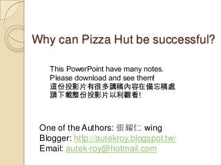 Why can Pizza Hut be successful?
This PowerPoint have many notes.
Please download and see them!
這份投影片有很多講稿內容在備忘稿處
請下載整份投影片以利觀看!

One of the Authors: 張耀仁 wing
Blogger: http://autekroy.blogspot.tw/
Email: autek-roy@hotmail.com

 