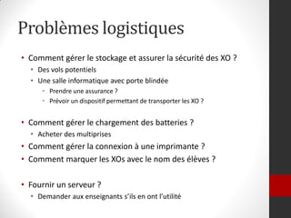 Problèmes logistiques
• Comment gérer le stockage et assurer la sécurité des XO ?
  • Des vols potentiels
  • Une salle informatique avec porte blindée
     • Prendre une assurance ?
     • Prévoir un dispositif permettant de transporter les XO ?


• Comment gérer le chargement des batteries ?
  • Acheter des multiprises
• Comment gérer la connexion à une imprimante ?
• Comment marquer les XOs avec le nom des élèves ?

• Fournir un serveur ?
  • Demander aux enseignants s’ils en ont l’utilité
 