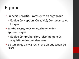 Equipe
• François Decortis, Professeure en ergonomie
   • Équipe Conception, Créativité, Compétence et
     Usages
• Sandra Nogry, MCF en Pyschologie des
  apprentissages
   • Équipe Compréhension, raisonnement et
     acquisition de connaissances
• 2 étudiantes en M2 recherche en éducation de
  l’UCP
 