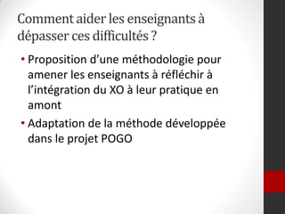 Comment aider les enseignants à
dépasser ces difficultés ?
• Proposition d’une méthodologie pour
  amener les enseignants à réfléchir à
  l’intégration du XO à leur pratique en
  amont
• Adaptation de la méthode développée
  dans le projet POGO
 
