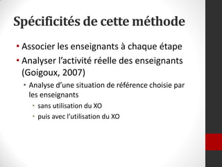 Spécificités de cette méthode
• Associer les enseignants à chaque étape
• Analyser l’activité réelle des enseignants
  (Goigoux, 2007)
 • Analyse d’une situation de référence choisie par
   les enseignants
    • sans utilisation du XO
    • puis avec l’utilisation du XO
 