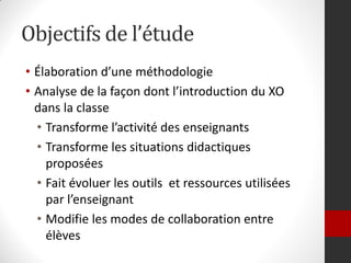 Objectifs de l’étude
• Élaboration d’une méthodologie
• Analyse de la façon dont l’introduction du XO
  dans la classe
  • Transforme l’activité des enseignants
  • Transforme les situations didactiques
    proposées
  • Fait évoluer les outils et ressources utilisées
    par l’enseignant
  • Modifie les modes de collaboration entre
    élèves
 