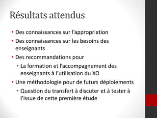Résultats attendus
• Des connaissances sur l’appropriation
• Des connaissances sur les besoins des
  enseignants
• Des recommandations pour
  • La formation et l’accompagnement des
    enseignants à l’utilisation du XO
• Une méthodologie pour de futurs déploiements
  • Question du transfert à discuter et à tester à
    l’issue de cette première étude
 