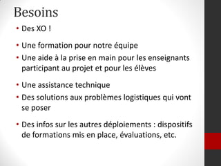 Besoins
• Des XO !
• Une formation pour notre équipe
• Une aide à la prise en main pour les enseignants
  participant au projet et pour les élèves
• Une assistance technique
• Des solutions aux problèmes logistiques qui vont
  se poser
• Des infos sur les autres déploiements : dispositifs
  de formations mis en place, évaluations, etc.
 