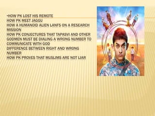 •HOW PK LOST HIS REMOTE
HOW PK MEET JAGGU
HOW A HUMANOID ALIEN LANFS ON A RESEARCH
MISSION
HOW PK CONJECTURES THAT TAPASVI AND OTHER
GODMEN MUST BE DIALING A WRONG NUMBER TO
COMMUNICATE WITH GOD
DIFFERENCE BETWEEN RIGHT AND WRONG
NUMBER
HOW PK PROVES THAT MUSLIMS ARE NOT LIAR
 