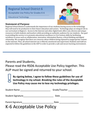 114300-685800Regional School District 6Acceptable Use Policy for Grades K-6Educational Technology <br />Statement of Purpose<br />Regional School District 6 understands the importance of our students having access to the technology they will need to be productive in their future education and careers.  Technology plays an integral role in our curriculum in Region 6.  Access to the Internet and other digital tools offers vast, diverse and unique resources to both students and teachers while providing an authentic audience for our students.  Our goal in providing this service is to promote educational excellence in 21st Century skills by facilitating excellence in areas such as collaboration, innovation, information fluency, critical thinking and digital citizenship. We recognize that there are concerns about children being exposed to inappropriate content on the internet. Thus, all school internet use is filtered, monitored and supervised. Students and staff are expected to follow the guidelines in the AUP in order to provide a safe and secure learning environment. <br />Parents and Students, <br />Please read the RSD6 Acceptable Use Policy together. This AUP must be signed and returned to your school. <br />By signing below, I agree to follow these guidelines for use of technology in my school. Breaking the rules of the Acceptable Use Policy may cause me to lose my technology privileges. <br />Student Name _________________________    Grade/Teacher ____________<br />Student Signature_________________________   Date ___________________       <br />Parent Signature__________________________ Date ________________<br />K-6 Acceptable Use Policy<br />Terms of Agreement<br />Respect Yourself and Others<br />I will show respect for myself through my actions<br />,[object Object]