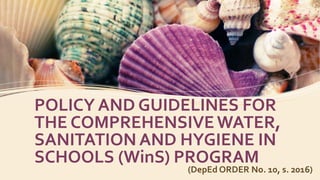 POLICY AND GUIDELINES FOR
THE COMPREHENSIVEWATER,
SANITATION AND HYGIENE IN
SCHOOLS (WinS) PROGRAM
(DepEd ORDER No. 10, s. 2016)
 