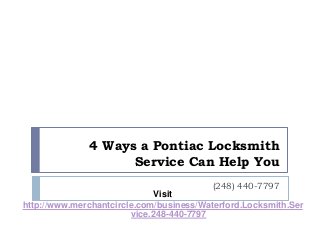 4 Ways a Pontiac Locksmith 
Service Can Help You 
(248) 440-7797 
Visit 
http://www.merchantcircle.com/business/Waterford.Locksmith.Ser 
vice.248-440-7797 
 