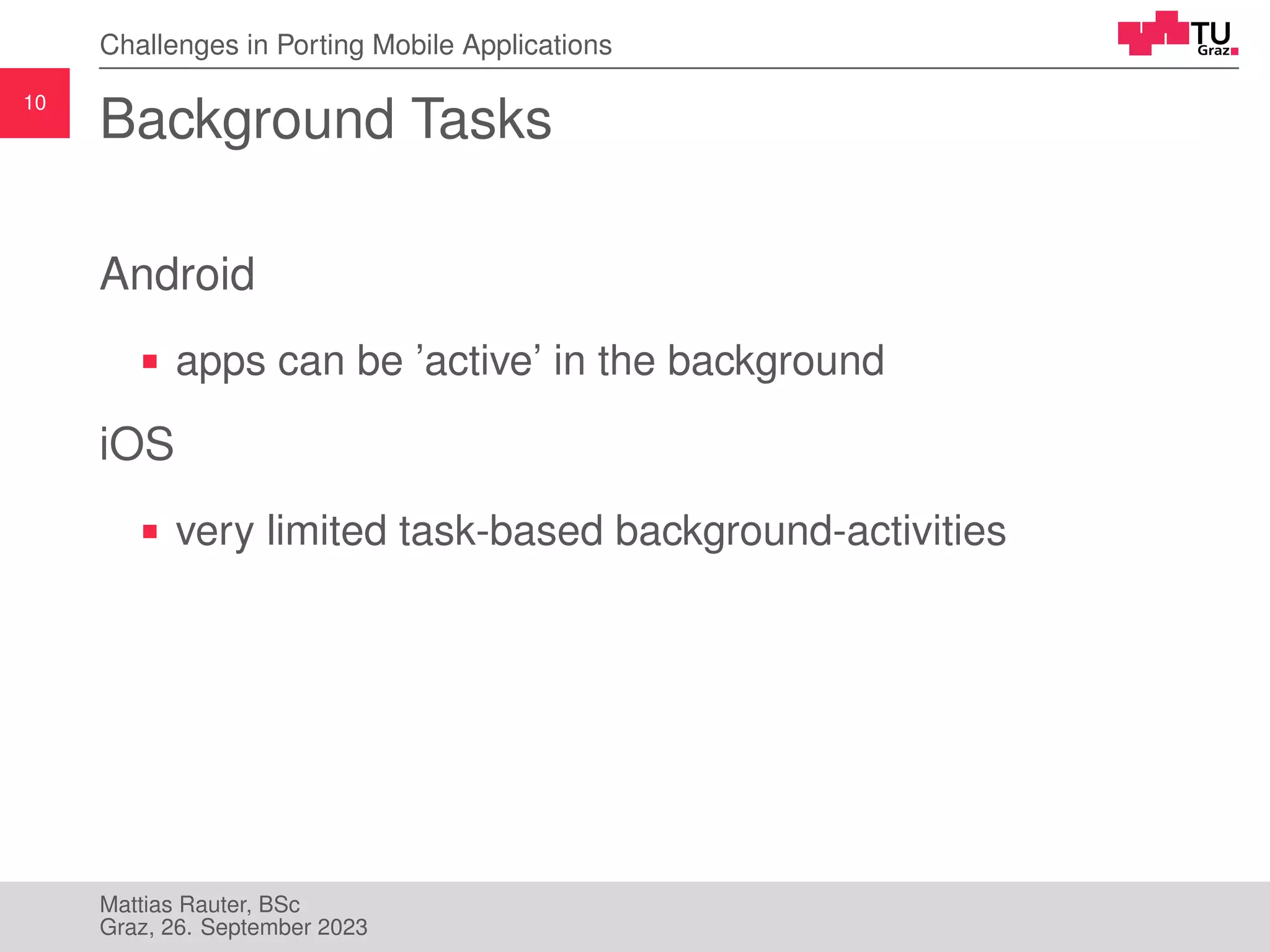 10
Challenges in Porting Mobile Applications
Background Tasks
Android
apps can be ’active’ in the background
iOS
very limited task-based background-activities
Mattias Rauter, BSc
Graz, 26. September 2023
 