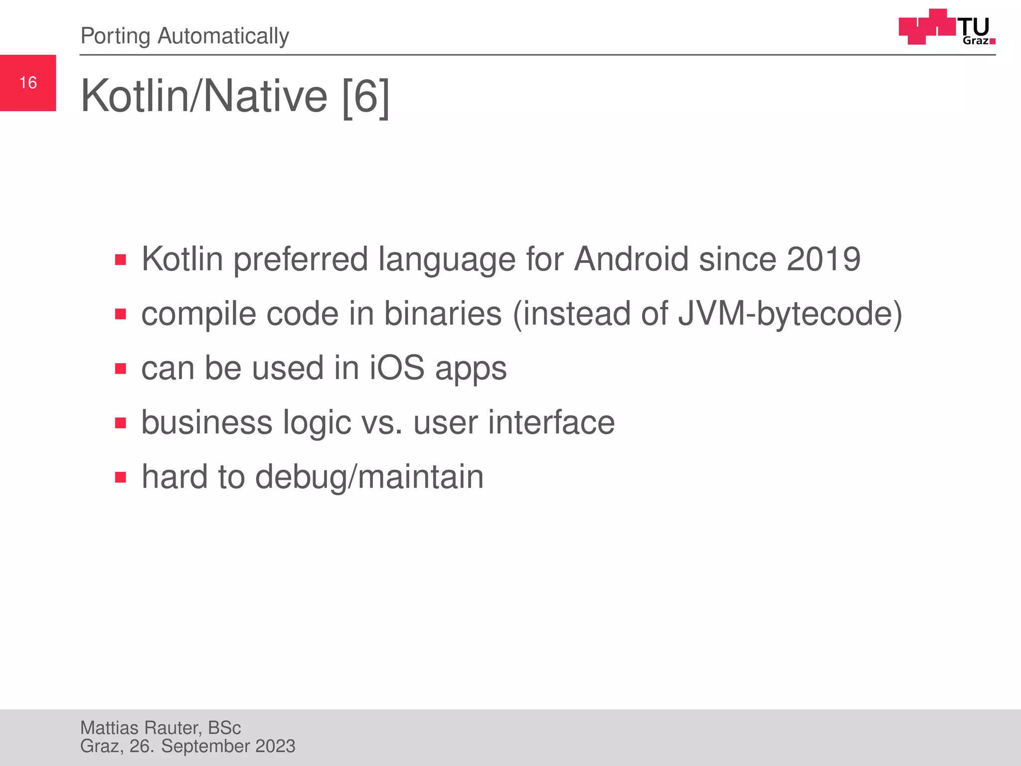 16
Porting Automatically
Kotlin/Native [6]
Kotlin preferred language for Android since 2019
compile code in binaries (instead of JVM-bytecode)
can be used in iOS apps
business logic vs. user interface
hard to debug/maintain
Mattias Rauter, BSc
Graz, 26. September 2023
 