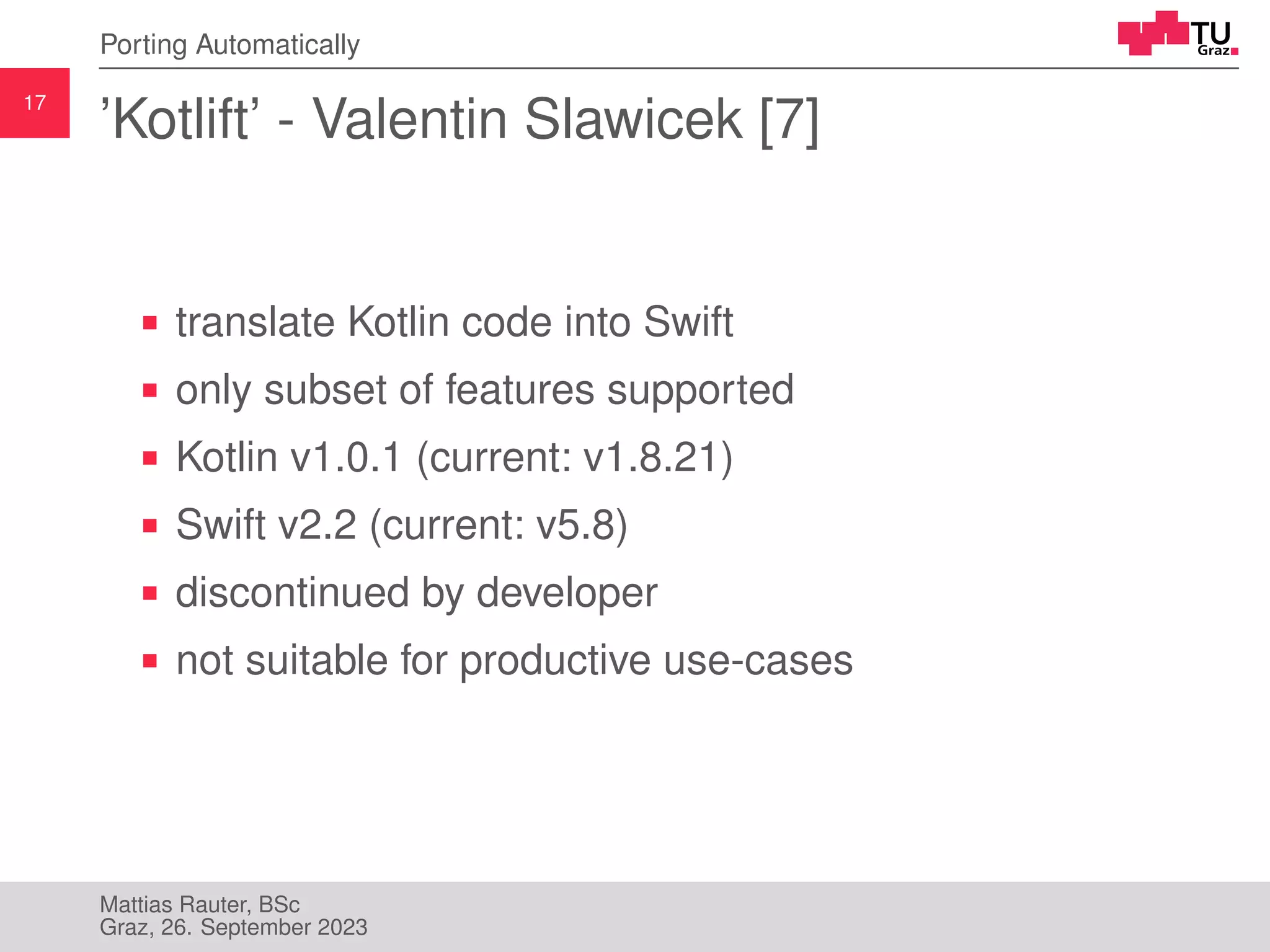 17
Porting Automatically
’Kotlift’ - Valentin Slawicek [7]
translate Kotlin code into Swift
only subset of features supported
Kotlin v1.0.1 (current: v1.8.21)
Swift v2.2 (current: v5.8)
discontinued by developer
not suitable for productive use-cases
Mattias Rauter, BSc
Graz, 26. September 2023
 