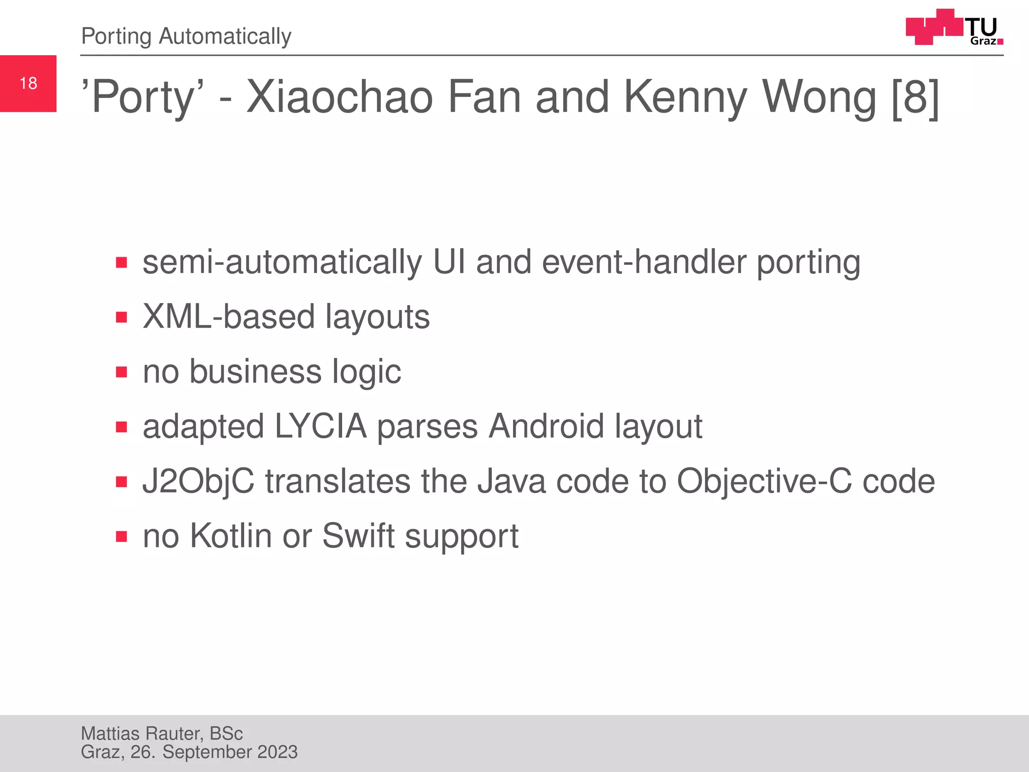 18
Porting Automatically
’Porty’ - Xiaochao Fan and Kenny Wong [8]
semi-automatically UI and event-handler porting
XML-based layouts
no business logic
adapted LYCIA parses Android layout
J2ObjC translates the Java code to Objective-C code
no Kotlin or Swift support
Mattias Rauter, BSc
Graz, 26. September 2023
 