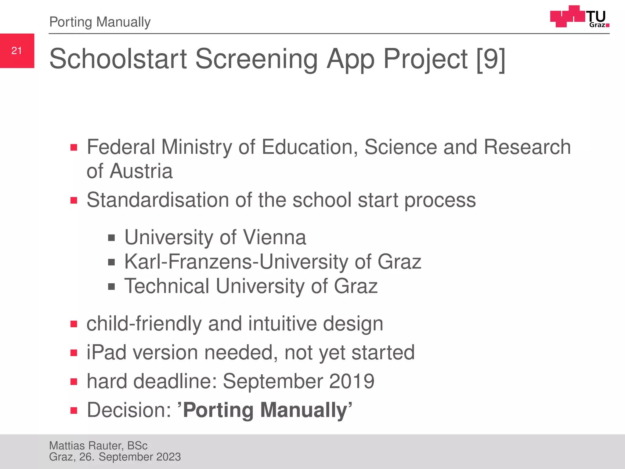 21
Porting Manually
Schoolstart Screening App Project [9]
Federal Ministry of Education, Science and Research
of Austria
Standardisation of the school start process
University of Vienna
Karl-Franzens-University of Graz
Technical University of Graz
child-friendly and intuitive design
iPad version needed, not yet started
hard deadline: September 2019
Decision: ’Porting Manually’
Mattias Rauter, BSc
Graz, 26. September 2023
 