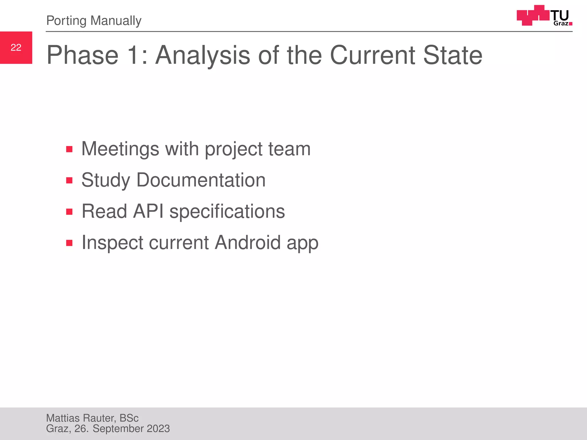 22
Porting Manually
Phase 1: Analysis of the Current State
Meetings with project team
Study Documentation
Read API specifications
Inspect current Android app
Mattias Rauter, BSc
Graz, 26. September 2023
 