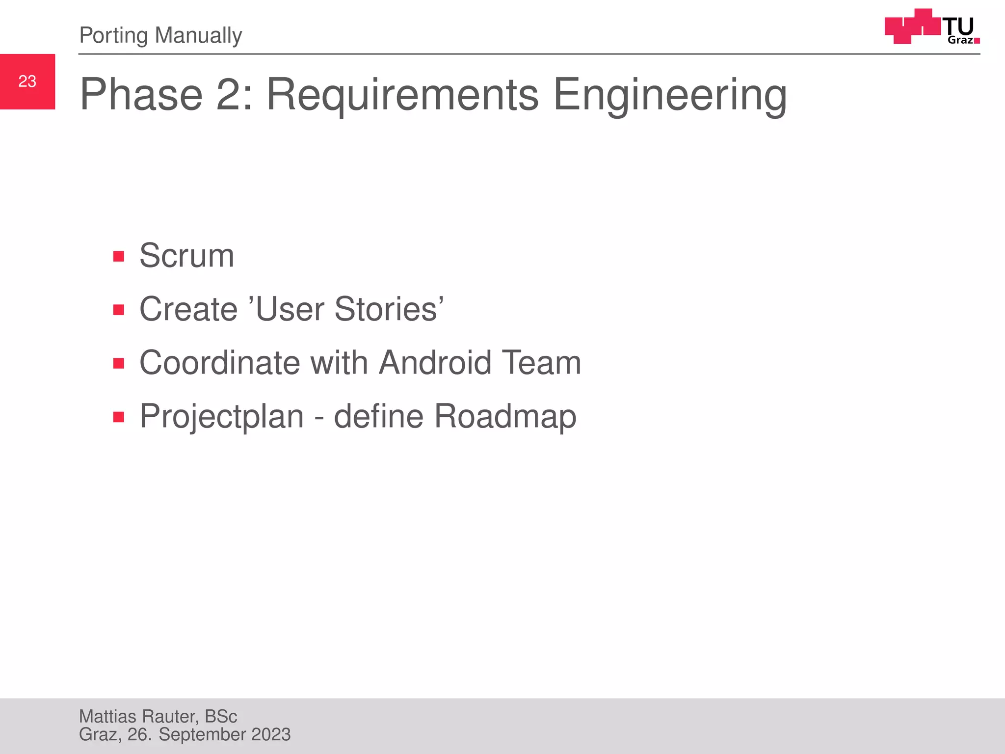 23
Porting Manually
Phase 2: Requirements Engineering
Scrum
Create ’User Stories’
Coordinate with Android Team
Projectplan - define Roadmap
Mattias Rauter, BSc
Graz, 26. September 2023
 
