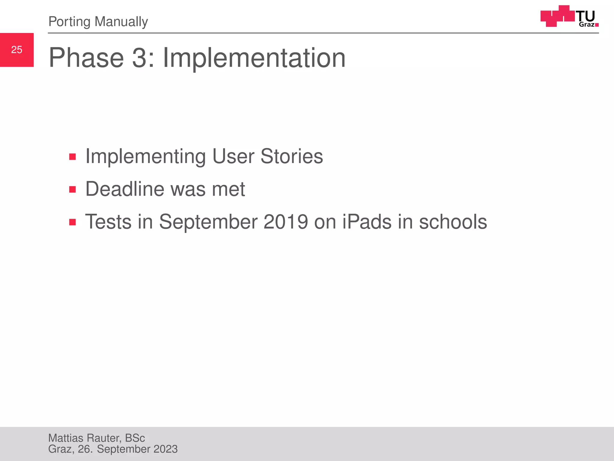25
Porting Manually
Phase 3: Implementation
Implementing User Stories
Deadline was met
Tests in September 2019 on iPads in schools
Mattias Rauter, BSc
Graz, 26. September 2023
 
