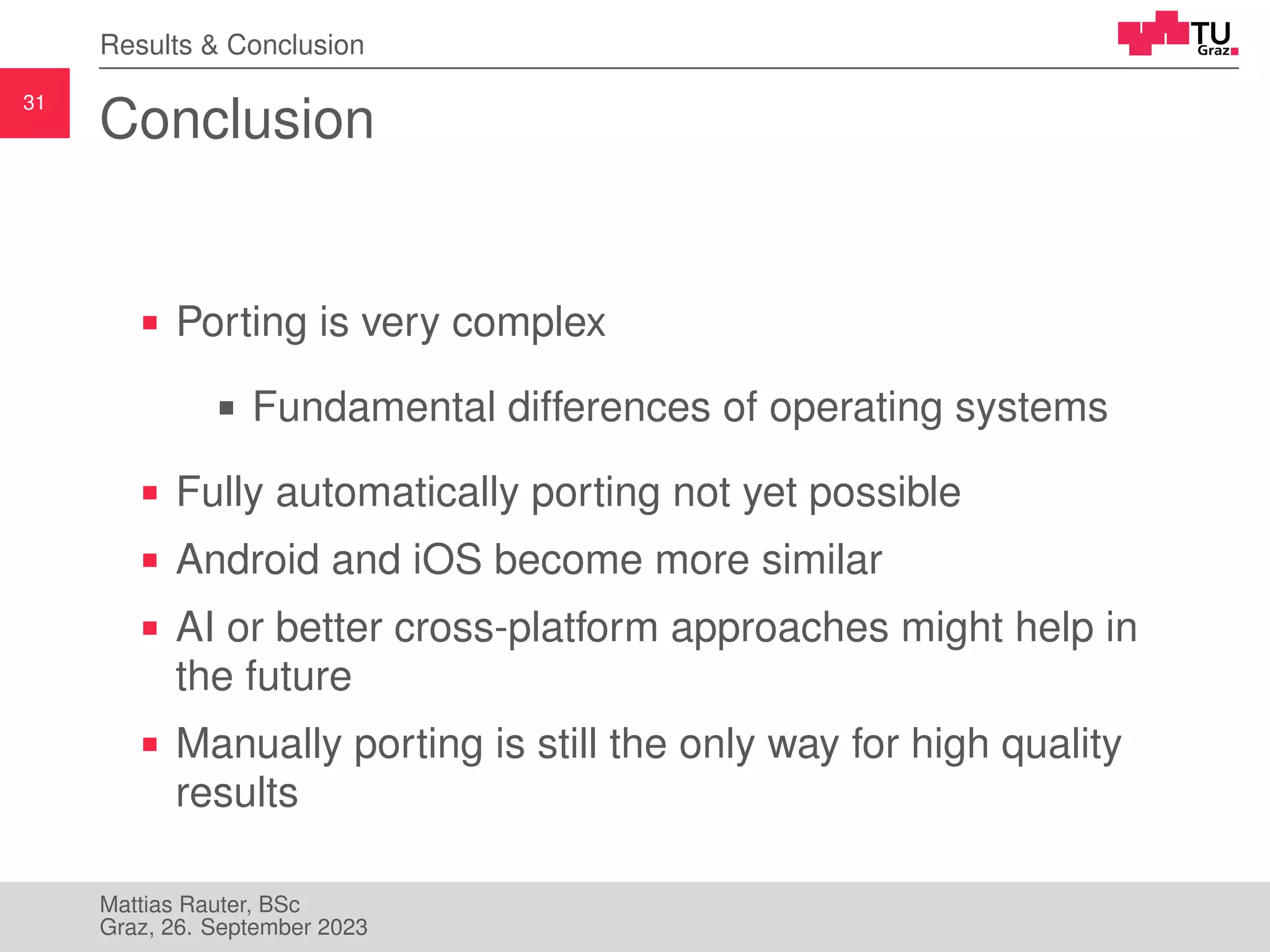 31
Results & Conclusion
Conclusion
Porting is very complex
Fundamental differences of operating systems
Fully automatically porting not yet possible
Android and iOS become more similar
AI or better cross-platform approaches might help in
the future
Manually porting is still the only way for high quality
results
Mattias Rauter, BSc
Graz, 26. September 2023
 