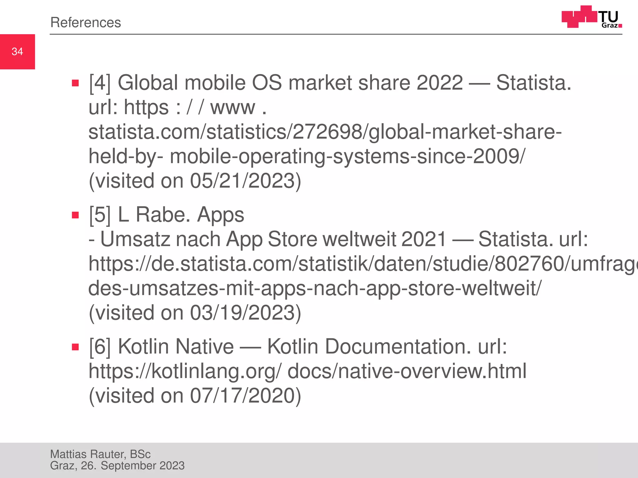 34
References
[4] Global mobile OS market share 2022 — Statista.
url: https : / / www .
statista.com/statistics/272698/global-market-share-
held-by- mobile-operating-systems-since-2009/
(visited on 05/21/2023)
[5] L Rabe. Apps
- Umsatz nach App Store weltweit 2021 — Statista. url:
https://de.statista.com/statistik/daten/studie/802760/umfrage
des-umsatzes-mit-apps-nach-app-store-weltweit/
(visited on 03/19/2023)
[6] Kotlin Native — Kotlin Documentation. url:
https://kotlinlang.org/ docs/native-overview.html
(visited on 07/17/2020)
Mattias Rauter, BSc
Graz, 26. September 2023
 