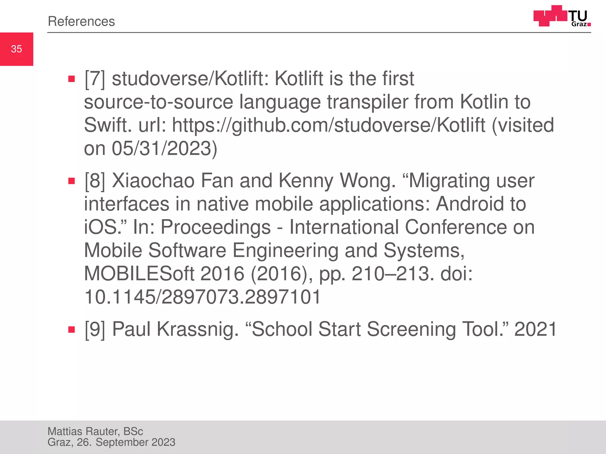 35
References
[7] studoverse/Kotlift: Kotlift is the first
source-to-source language transpiler from Kotlin to
Swift. url: https://github.com/studoverse/Kotlift (visited
on 05/31/2023)
[8] Xiaochao Fan and Kenny Wong. “Migrating user
interfaces in native mobile applications: Android to
iOS.” In: Proceedings - International Conference on
Mobile Software Engineering and Systems,
MOBILESoft 2016 (2016), pp. 210–213. doi:
10.1145/2897073.2897101
[9] Paul Krassnig. “School Start Screening Tool.” 2021
Mattias Rauter, BSc
Graz, 26. September 2023
 
