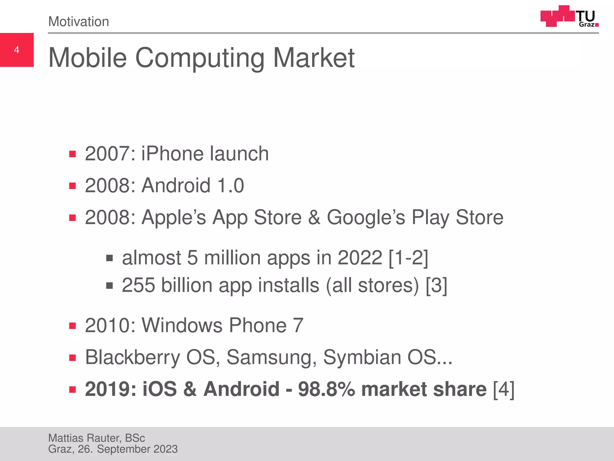 4
Motivation
Mobile Computing Market
2007: iPhone launch
2008: Android 1.0
2008: Apple’s App Store & Google’s Play Store
almost 5 million apps in 2022 [1-2]
255 billion app installs (all stores) [3]
2010: Windows Phone 7
Blackberry OS, Samsung, Symbian OS...
2019: iOS & Android - 98.8% market share [4]
Mattias Rauter, BSc
Graz, 26. September 2023
 