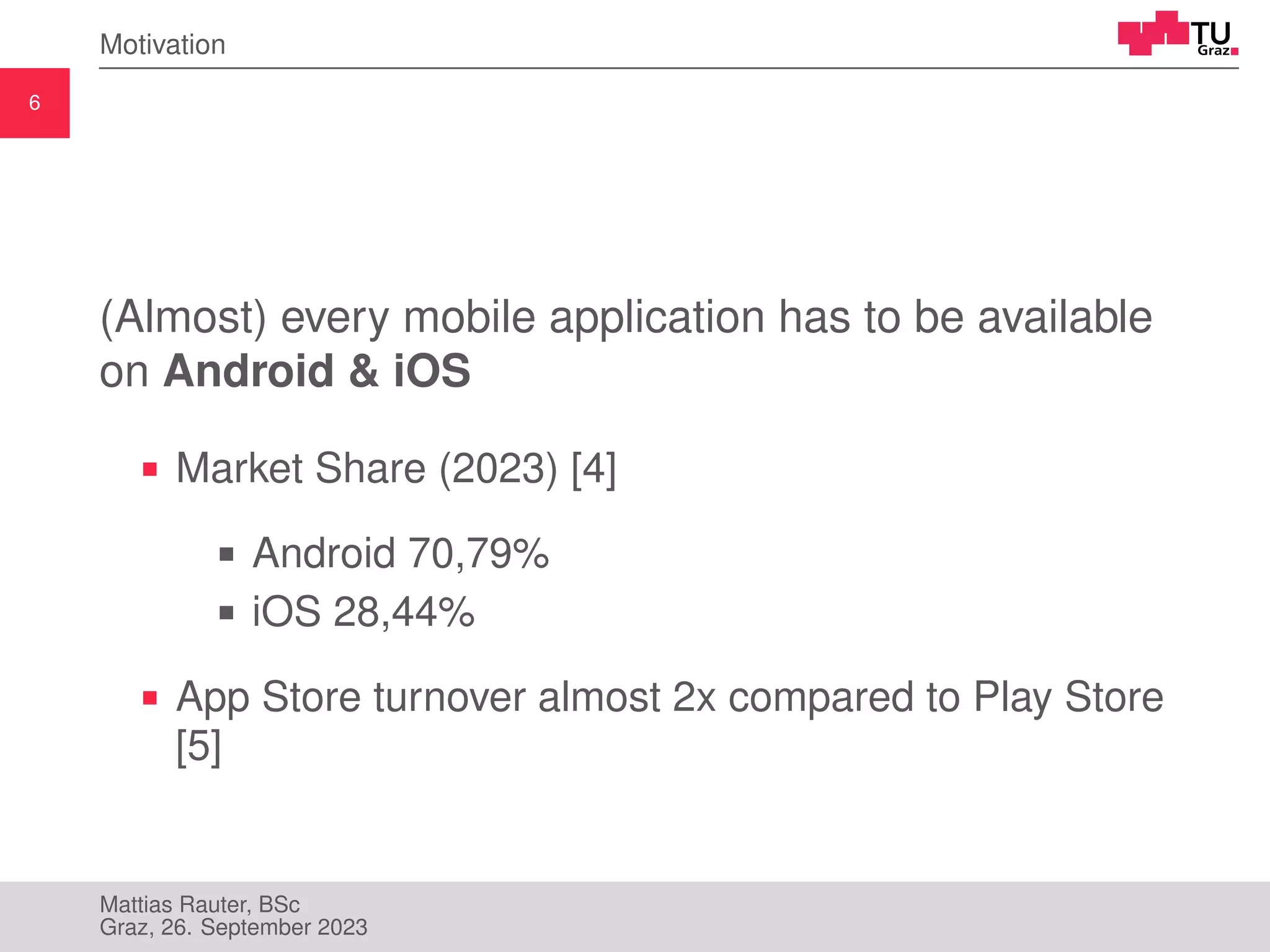 6
Motivation
(Almost) every mobile application has to be available
on Android & iOS
Market Share (2023) [4]
Android 70,79%
iOS 28,44%
App Store turnover almost 2x compared to Play Store
[5]
Mattias Rauter, BSc
Graz, 26. September 2023
 