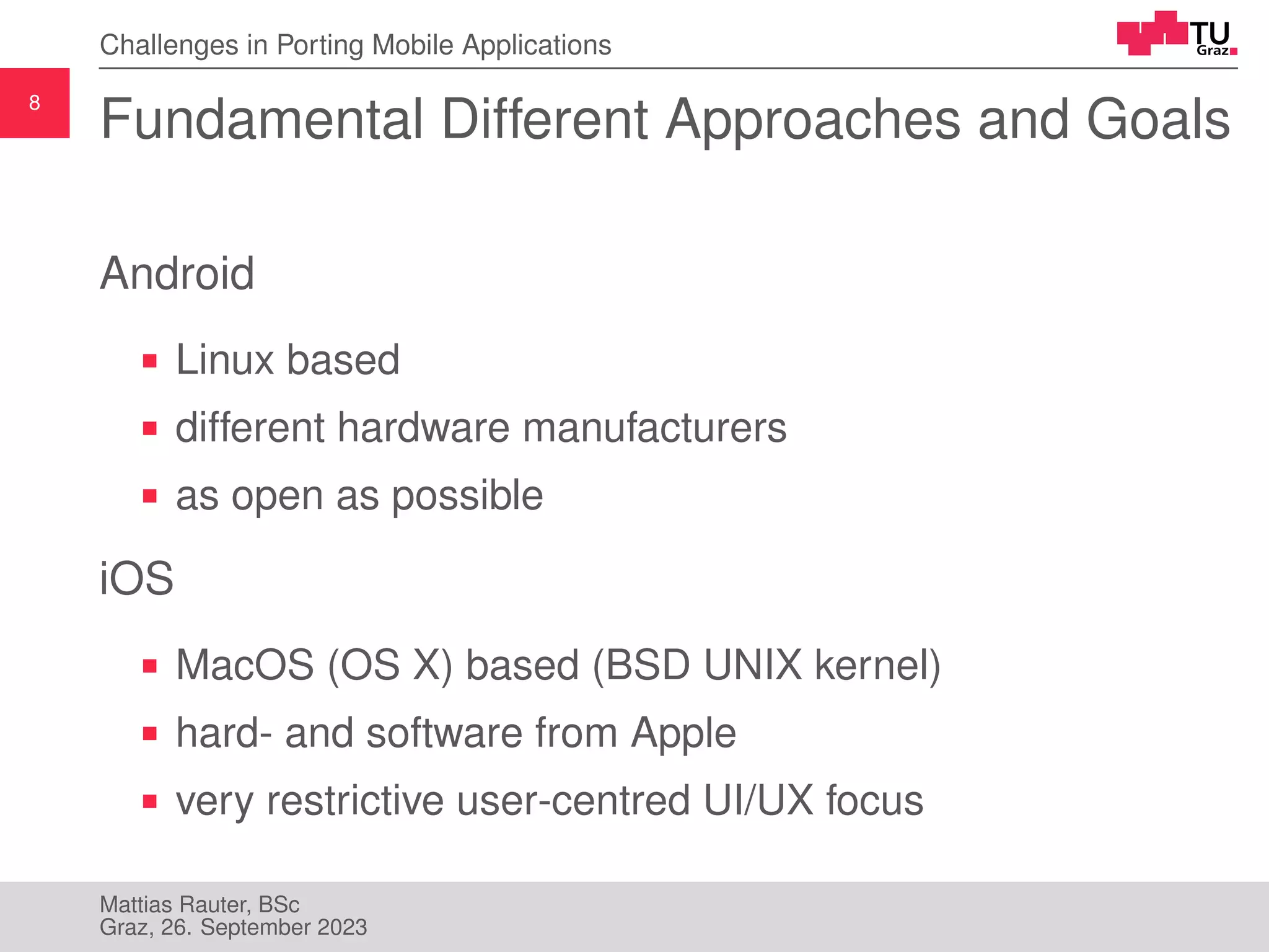 8
Challenges in Porting Mobile Applications
Fundamental Different Approaches and Goals
Android
Linux based
different hardware manufacturers
as open as possible
iOS
MacOS (OS X) based (BSD UNIX kernel)
hard- and software from Apple
very restrictive user-centred UI/UX focus
Mattias Rauter, BSc
Graz, 26. September 2023
 