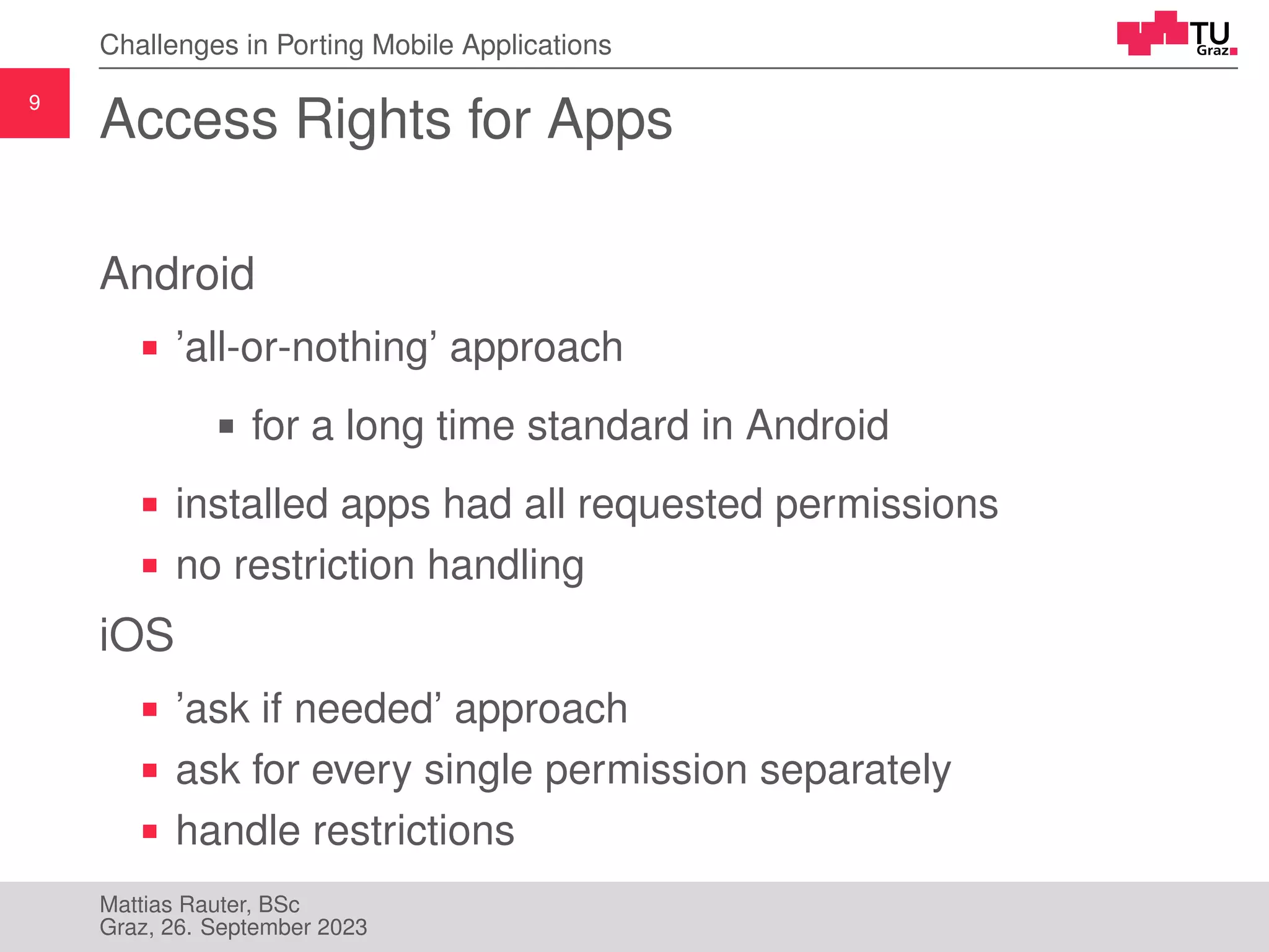 9
Challenges in Porting Mobile Applications
Access Rights for Apps
Android
’all-or-nothing’ approach
for a long time standard in Android
installed apps had all requested permissions
no restriction handling
iOS
’ask if needed’ approach
ask for every single permission separately
handle restrictions
Mattias Rauter, BSc
Graz, 26. September 2023
 