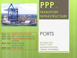 BOX 12.1: OBJECTIVES OF PORTS
BOX 12.2: SHIP - BIGGER THE BETTER
BOX 12.3: VALUE ADDING SERVICES
AT PORT
BOX 12.4: PORT LABOUR
PRODUCTIVITY
BOX 12.5: PORT COSTS

PORTS
AR. MUKUL SAINI
M.TECH 1ST YEAR,

INFRASTRUCTURE SYTEMS
CTRANS, IIT ROORKEE

 