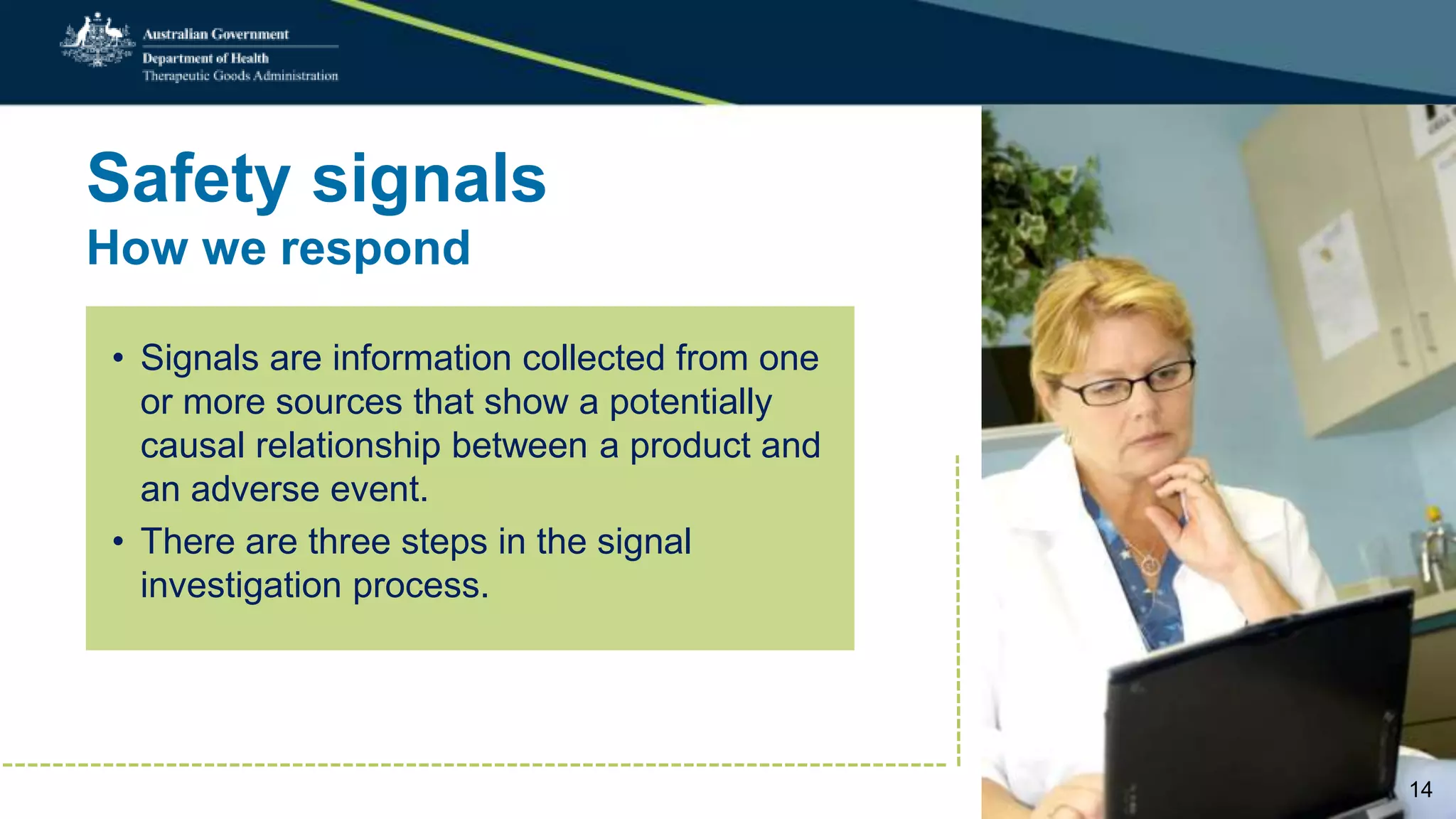 Safety signals
How we respond
• Signals are information collected from one
or more sources that show a potentially
causal relationship between a product and
an adverse event.
• There are three steps in the signal
investigation process.
14
 