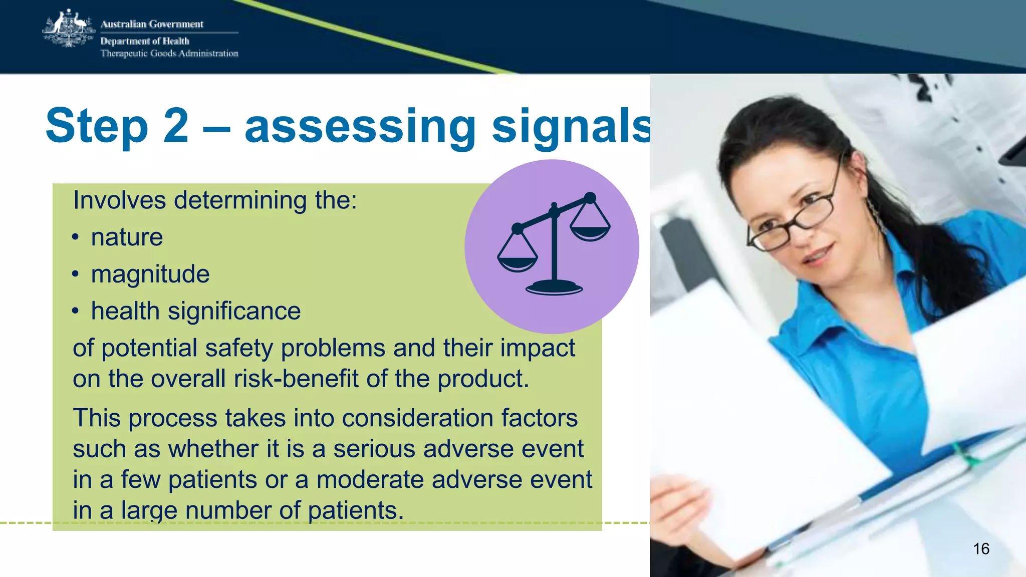 Step 2 – assessing signals
Involves determining the:
• nature
• magnitude
• health significance
of potential safety problems and their impact
on the overall risk-benefit of the product.
This process takes into consideration factors
such as whether it is a serious adverse event
in a few patients or a moderate adverse event
in a large number of patients.
16
 