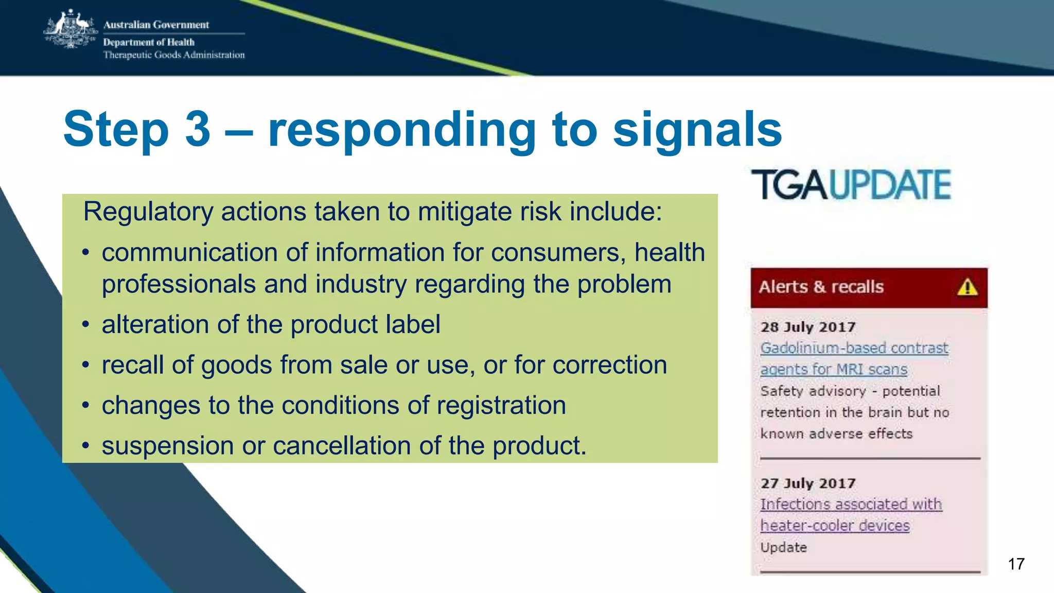 Step 3 – responding to signals
Regulatory actions taken to mitigate risk include:
• communication of information for consumers, health
professionals and industry regarding the problem
• alteration of the product label
• recall of goods from sale or use, or for correction
• changes to the conditions of registration
• suspension or cancellation of the product.
17
 