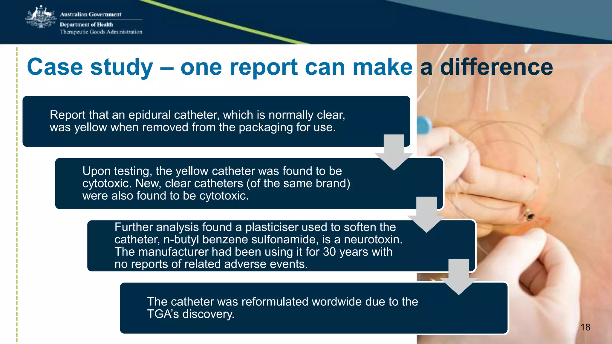 Case study – one report can make a difference
Report that an epidural catheter, which is normally clear,
was yellow when removed from the packaging for use.
Upon testing, the yellow catheter was found to be
cytotoxic. New, clear catheters (of the same brand)
were also found to be cytotoxic.
Further analysis found a plasticiser used to soften the
catheter, n-butyl benzene sulfonamide, is a neurotoxin.
The manufacturer had been using it for 30 years with
no reports of related adverse events.
The catheter was reformulated wordwide due to the
TGA’s discovery.
18
 